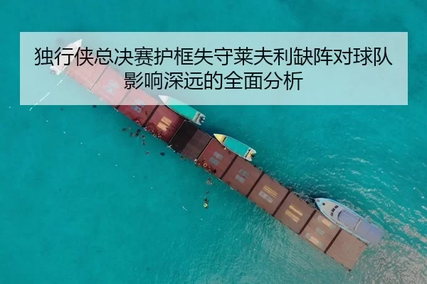 独行侠总决赛护框失守莱夫利缺阵对球队影响深远的全面分析