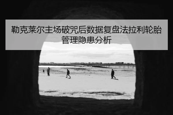 勒克莱尔主场破咒后数据复盘法拉利轮胎管理隐患分析