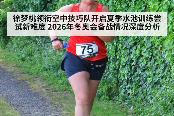 徐梦桃领衔空中技巧队开启夏季水池训练尝试新难度 2026年冬奥会备战情况深度分析