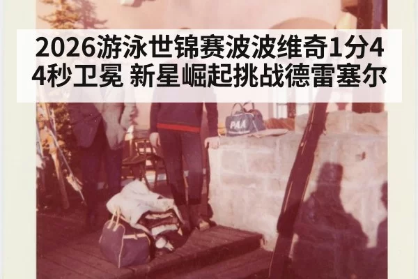 2026游泳世锦赛波波维奇1分44秒卫冕 新星崛起挑战德雷塞尔