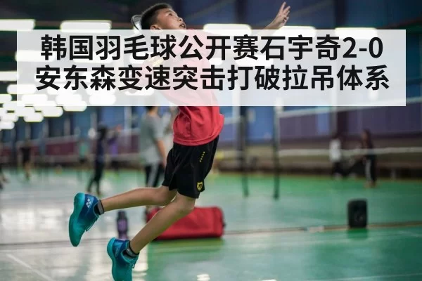 韩国羽毛球公开赛石宇奇2-0安东森变速突击打破拉吊体系