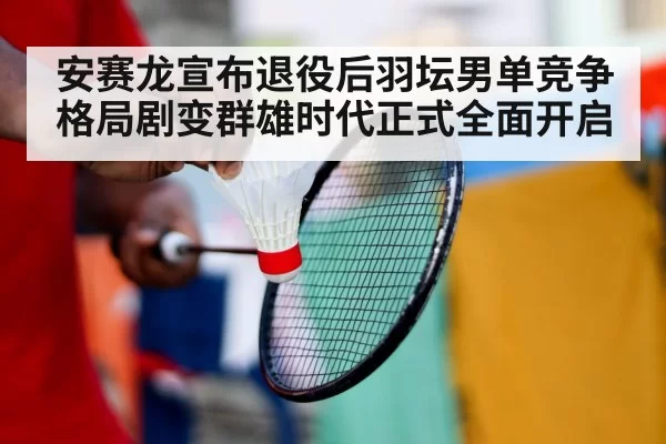 安赛龙宣布退役后羽坛男单竞争格局剧变群雄时代正式全面开启